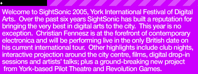 Welcome to SightSonic 2005, York International Festival of Digital Arts.  Over the past six years SightSonic has built a reputation for bringing the very best in digital arts to the city.  This year is no exception.  Christian Fennesz is at the forefront of contemporary electronica and will be performing live in the only British date on his current international tour.  Other highlights include club nights, interactive projection pieces around the city centre, films, free digital drop-in sessions and artists' talks; plus a ground-breaking new project from York-based Pilot Theatre and Revolution Games which will see a live link up with Amsterdam with acting and gaming across the channel.  The Artists Platform, now a firm feature of the festival, gives you the  opportunity to be one of the first to view the works of emerging digital artists.